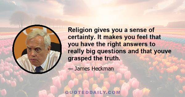 Religion gives you a sense of certainty. It makes you feel that you have the right answers to really big questions and that youve grasped the truth.