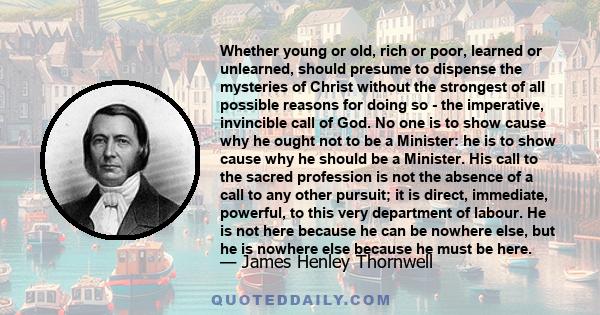 Whether young or old, rich or poor, learned or unlearned, should presume to dispense the mysteries of Christ without the strongest of all possible reasons for doing so - the imperative, invincible call of God. No one is