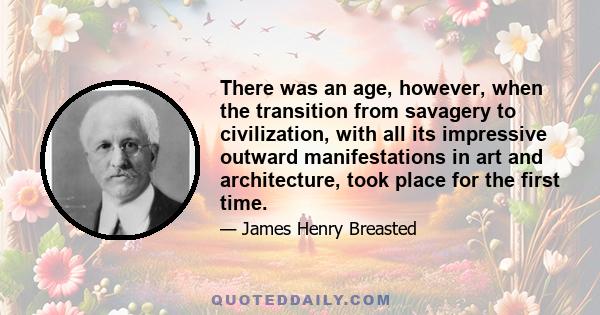There was an age, however, when the transition from savagery to civilization, with all its impressive outward manifestations in art and architecture, took place for the first time.