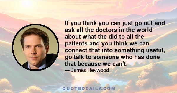 If you think you can just go out and ask all the doctors in the world about what the did to all the patients and you think we can connect that into something useful, go talk to someone who has done that because we can't.