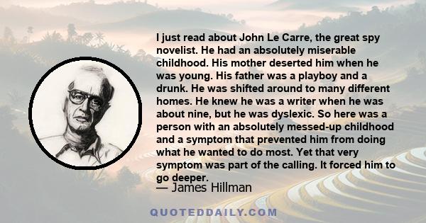 I just read about John Le Carre, the great spy novelist. He had an absolutely miserable childhood. His mother deserted him when he was young. His father was a playboy and a drunk. He was shifted around to many different