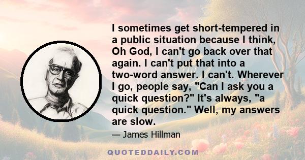 I sometimes get short-tempered in a public situation because I think, Oh God, I can't go back over that again. I can't put that into a two-word answer. I can't. Wherever I go, people say, Can I ask you a quick question?
