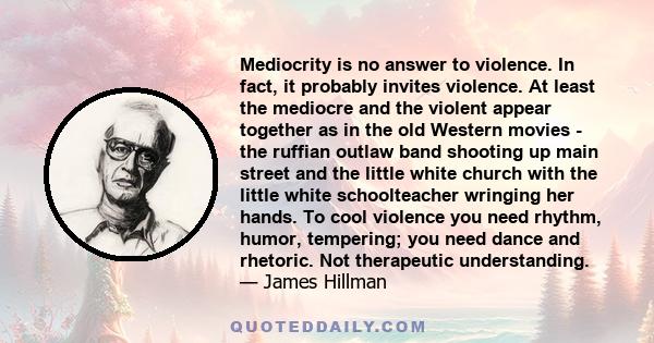 Mediocrity is no answer to violence. In fact, it probably invites violence. At least the mediocre and the violent appear together as in the old Western movies - the ruffian outlaw band shooting up main street and the