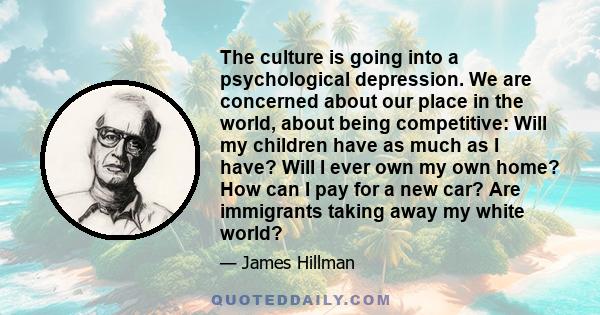 The culture is going into a psychological depression. We are concerned about our place in the world, about being competitive: Will my children have as much as I have? Will I ever own my own home? How can I pay for a new
