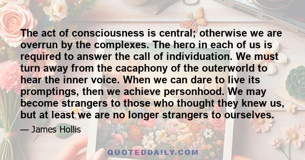 The act of consciousness is central; otherwise we are overrun by the complexes. The hero in each of us is required to answer the call of individuation. We must turn away from the cacaphony of the outerworld to hear the