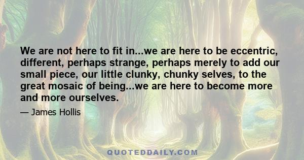 We are not here to fit in...we are here to be eccentric, different, perhaps strange, perhaps merely to add our small piece, our little clunky, chunky selves, to the great mosaic of being...we are here to become more and