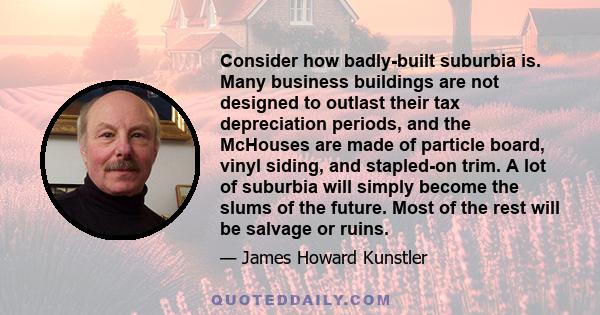 Consider how badly-built suburbia is. Many business buildings are not designed to outlast their tax depreciation periods, and the McHouses are made of particle board, vinyl siding, and stapled-on trim. A lot of suburbia
