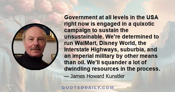 Government at all levels in the USA right now is engaged in a quixotic campaign to sustain the unsustainable. We're determined to run WalMart, Disney World, the Interstate Highways, suburbia, and an imperial military by