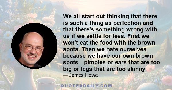 We all start out thinking that there is such a thing as perfection and that there's something wrong with us if we settle for less. First we won't eat the food with the brown spots. Then we hate ourselves because we have