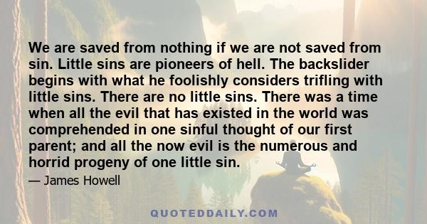 We are saved from nothing if we are not saved from sin. Little sins are pioneers of hell. The backslider begins with what he foolishly considers trifling with little sins. There are no little sins. There was a time when