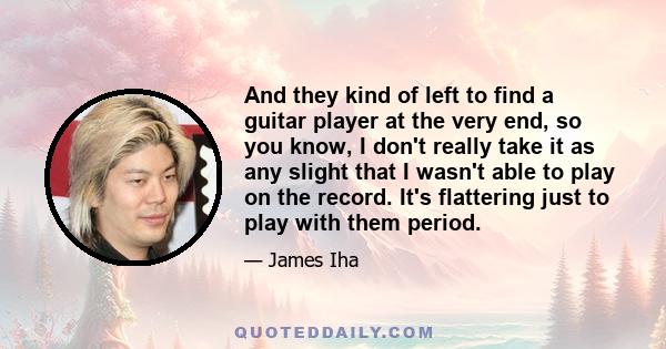 And they kind of left to find a guitar player at the very end, so you know, I don't really take it as any slight that I wasn't able to play on the record. It's flattering just to play with them period.