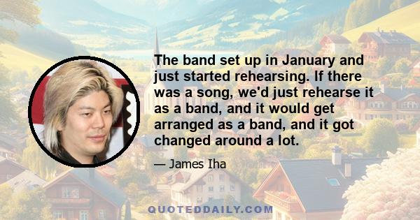 The band set up in January and just started rehearsing. If there was a song, we'd just rehearse it as a band, and it would get arranged as a band, and it got changed around a lot.