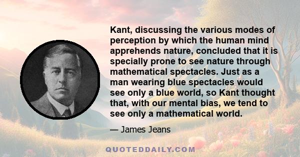 Kant, discussing the various modes of perception by which the human mind apprehends nature, concluded that it is specially prone to see nature through mathematical spectacles. Just as a man wearing blue spectacles would