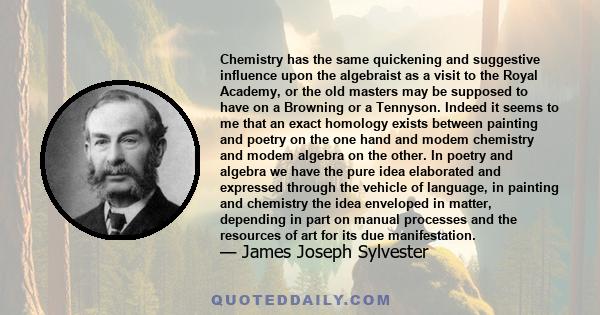 Chemistry has the same quickening and suggestive influence upon the algebraist as a visit to the Royal Academy, or the old masters may be supposed to have on a Browning or a Tennyson. Indeed it seems to me that an exact