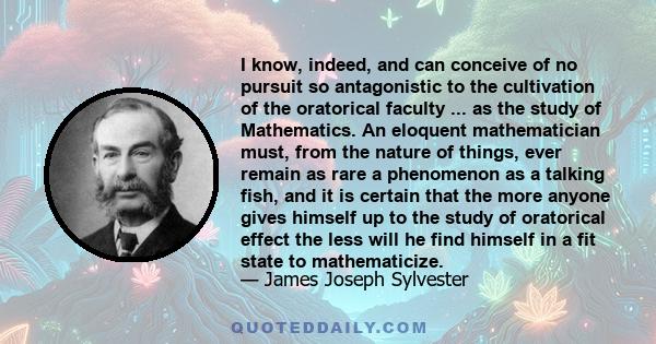 I know, indeed, and can conceive of no pursuit so antagonistic to the cultivation of the oratorical faculty ... as the study of Mathematics. An eloquent mathematician must, from the nature of things, ever remain as rare