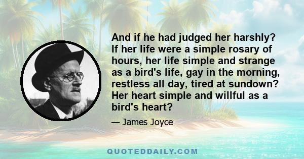 And if he had judged her harshly? If her life were a simple rosary of hours, her life simple and strange as a bird's life, gay in the morning, restless all day, tired at sundown? Her heart simple and willful as a bird's