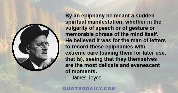 By an epiphany he meant a sudden spiritual manifestation, whether in the vulgarity of speech or of gesture or memorable phrase of the mind itself. He believed it was for the man of letters to record these epiphanies