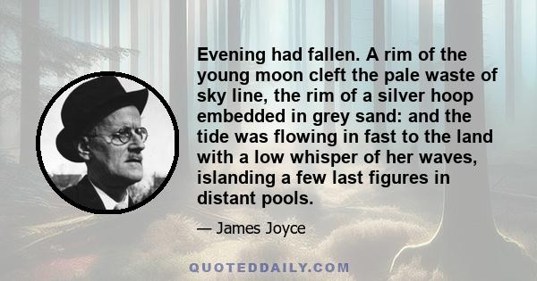 Evening had fallen. A rim of the young moon cleft the pale waste of sky line, the rim of a silver hoop embedded in grey sand: and the tide was flowing in fast to the land with a low whisper of her waves, islanding a few