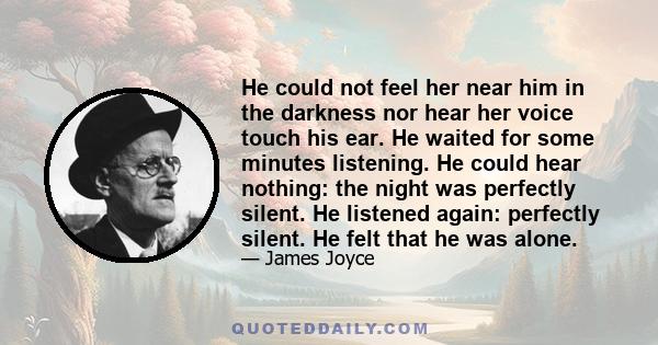 He could not feel her near him in the darkness nor hear her voice touch his ear. He waited for some minutes listening. He could hear nothing: the night was perfectly silent. He listened again: perfectly silent. He felt