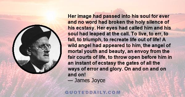 Her image had passed into his soul for ever and no word had broken the holy silence of his ecstasy. Her eyes had called him and his soul had leaped at the call. To live, to err, to fall, to triumph, to recreate life out