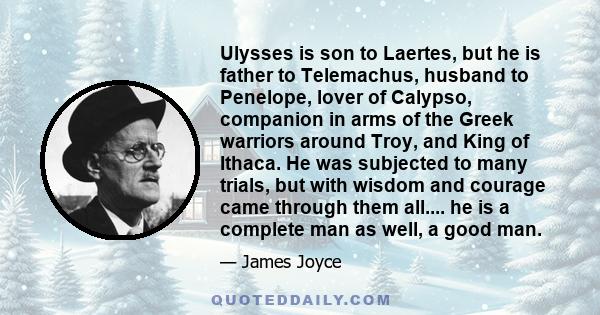 Ulysses is son to Laertes, but he is father to Telemachus, husband to Penelope, lover of Calypso, companion in arms of the Greek warriors around Troy, and King of Ithaca. He was subjected to many trials, but with wisdom