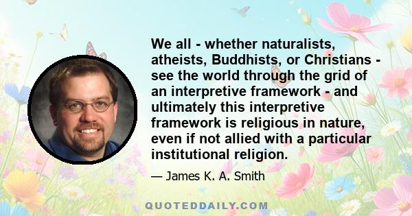 We all - whether naturalists, atheists, Buddhists, or Christians - see the world through the grid of an interpretive framework - and ultimately this interpretive framework is religious in nature, even if not allied with