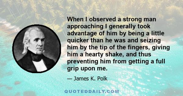 When I observed a strong man approaching I generally took advantage of him by being a little quicker than he was and seizing him by the tip of the fingers, giving him a hearty shake, and thus preventing him from getting
