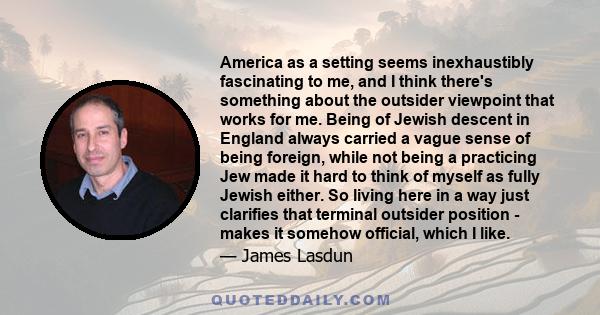 America as a setting seems inexhaustibly fascinating to me, and I think there's something about the outsider viewpoint that works for me. Being of Jewish descent in England always carried a vague sense of being foreign,