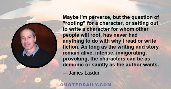 Maybe I'm perverse, but the question of rooting for a character, or setting out to write a character for whom other people will root, has never had anything to do with why I read or write fiction. As long as the writing