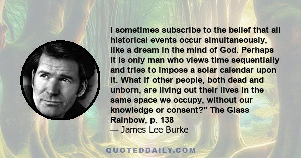 I sometimes subscribe to the belief that all historical events occur simultaneously, like a dream in the mind of God. Perhaps it is only man who views time sequentially and tries to impose a solar calendar upon it. What