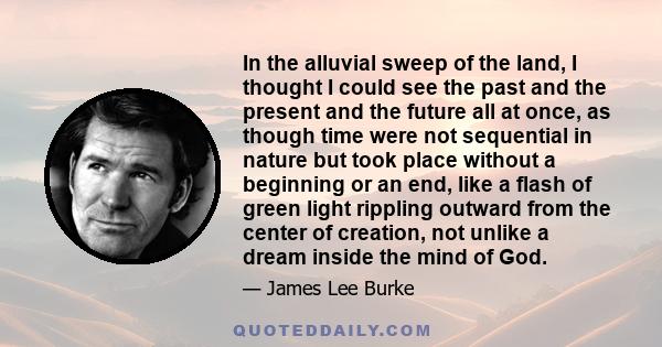 In the alluvial sweep of the land, I thought I could see the past and the present and the future all at once, as though time were not sequential in nature but took place without a beginning or an end, like a flash of