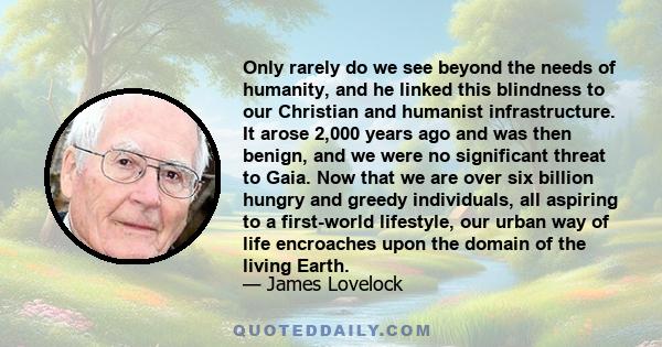 Only rarely do we see beyond the needs of humanity, and he linked this blindness to our Christian and humanist infrastructure. It arose 2,000 years ago and was then benign, and we were no significant threat to Gaia. Now