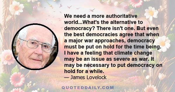 We need a more authoritative world...What's the alternative to democracy? There isn't one. But even the best democracies agree that when a major war approaches, democracy must be put on hold for the time being. I have a