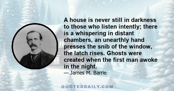 A house is never still in darkness to those who listen intently; there is a whispering in distant chambers, an unearthly hand presses the snib of the window, the latch rises. Ghosts were created when the first man awoke