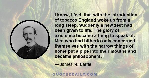 I know, I feel, that with the introduction of tobacco England woke up from a long sleep. Suddenly a new zest had been given to life. The glory of existence became a thing to speak of. Men who had hitherto only concerned
