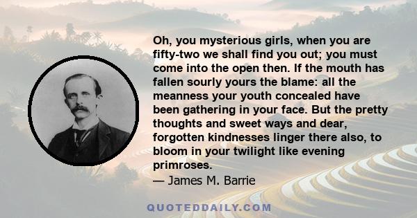 Oh, you mysterious girls, when you are fifty-two we shall find you out; you must come into the open then. If the mouth has fallen sourly yours the blame: all the meanness your youth concealed have been gathering in your