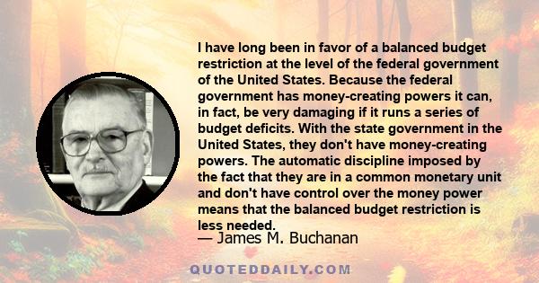 I have long been in favor of a balanced budget restriction at the level of the federal government of the United States. Because the federal government has money-creating powers it can, in fact, be very damaging if it