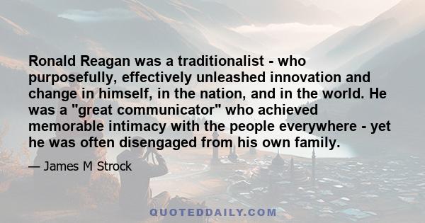 Ronald Reagan was a traditionalist - who purposefully, effectively unleashed innovation and change in himself, in the nation, and in the world. He was a great communicator who achieved memorable intimacy with the people