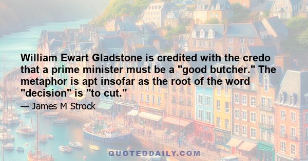 William Ewart Gladstone is credited with the credo that a prime minister must be a good butcher. The metaphor is apt insofar as the root of the word decision is to cut.