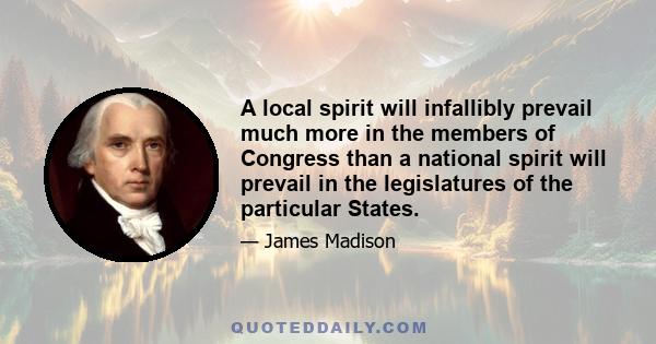 A local spirit will infallibly prevail much more in the members of Congress than a national spirit will prevail in the legislatures of the particular States.