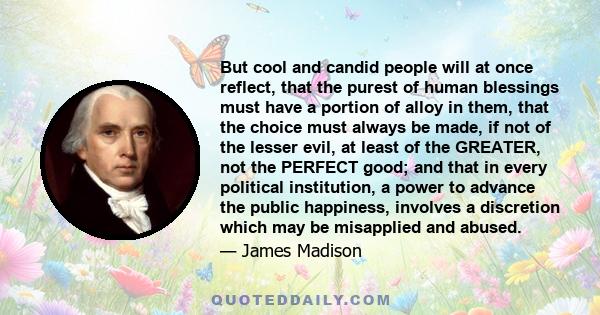 But cool and candid people will at once reflect, that the purest of human blessings must have a portion of alloy in them, that the choice must always be made, if not of the lesser evil, at least of the GREATER, not the
