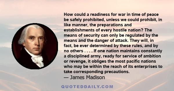 How could a readiness for war in time of peace be safely prohibited, unless we could prohibit, in like manner, the preparations and establishments of every hostile nation? The means of security can only be regulated by