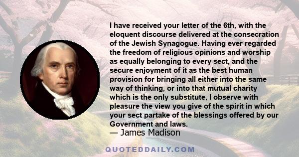 I have received your letter of the 6th, with the eloquent discourse delivered at the consecration of the Jewish Synagogue. Having ever regarded the freedom of religious opinions and worship as equally belonging to every