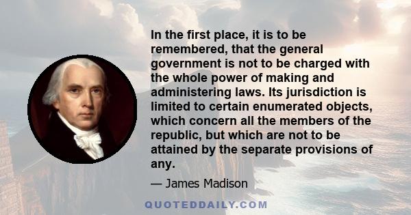 In the first place, it is to be remembered, that the general government is not to be charged with the whole power of making and administering laws. Its jurisdiction is limited to certain enumerated objects, which