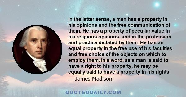 In the latter sense, a man has a property in his opinions and the free communication of them. He has a property of peculiar value in his religious opinions, and in the profession and practice dictated by them. He has an