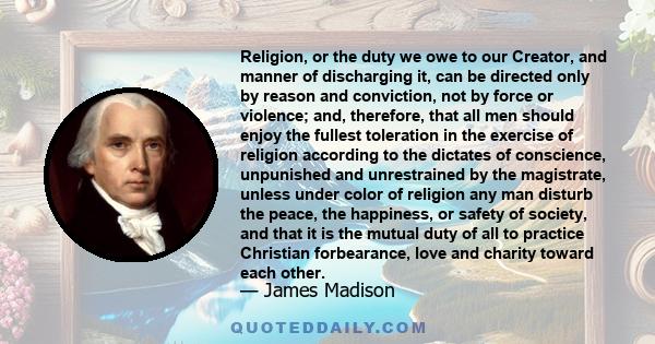 Religion, or the duty we owe to our Creator, and manner of discharging it, can be directed only by reason and conviction, not by force or violence; and, therefore, that all men should enjoy the fullest toleration in the
