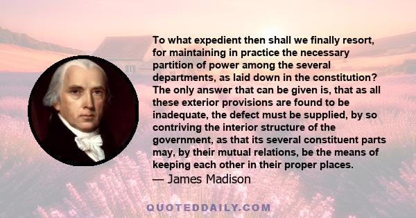 To what expedient then shall we finally resort, for maintaining in practice the necessary partition of power among the several departments, as laid down in the constitution? The only answer that can be given is, that as