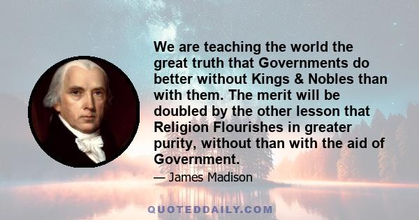 We are teaching the world the great truth that Governments do better without Kings & Nobles than with them. The merit will be doubled by the other lesson that Religion Flourishes in greater purity, without than with the