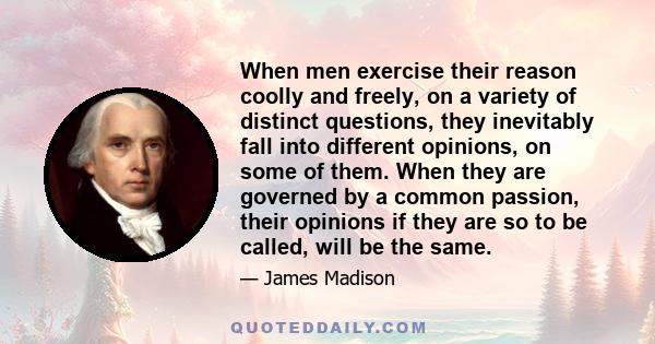 When men exercise their reason coolly and freely, on a variety of distinct questions, they inevitably fall into different opinions, on some of them. When they are governed by a common passion, their opinions if they are