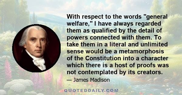 With respect to the words general welfare, I have always regarded them as qualified by the detail of powers connected with them. To take them in a literal and unlimited sense would be a metamorphosis of the Constitution